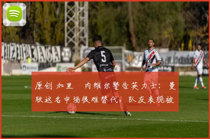 原创 加里・内维尔警告英力士：曼联这名中场很难替代，队友表现被赞 “离谱”