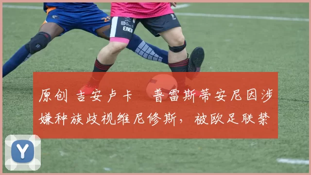 原创 吉安卢卡・普雷斯蒂安尼因涉嫌种族歧视维尼修斯，被欧足联禁赛