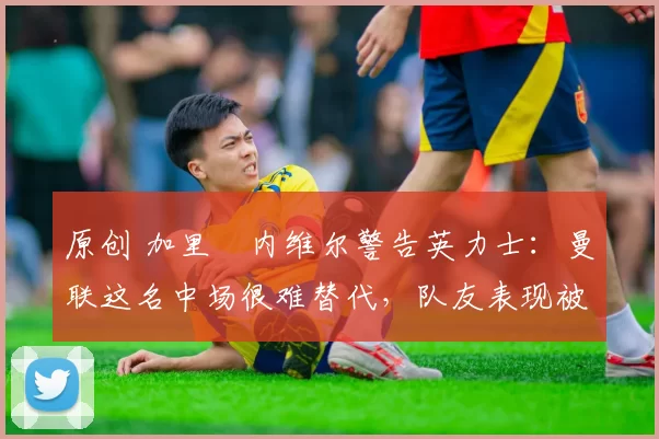 原创 加里・内维尔警告英力士:曼联这名中场很难替代,队友表现被赞 “离谱”