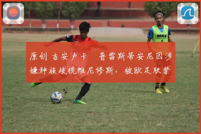 原创 吉安卢卡・普雷斯蒂安尼因涉嫌种族歧视维尼修斯，被欧足联禁赛