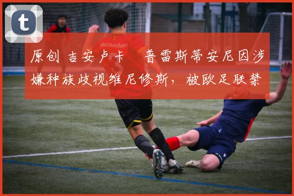 原创 吉安卢卡・普雷斯蒂安尼因涉嫌种族歧视维尼修斯，被欧足联禁赛