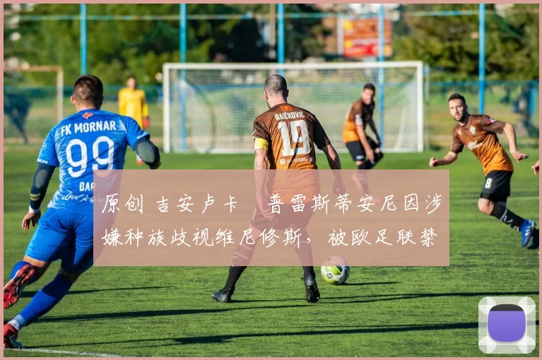 原创 吉安卢卡・普雷斯蒂安尼因涉嫌种族歧视维尼修斯,被欧足联禁赛