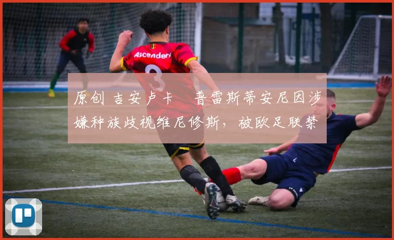 原创 吉安卢卡・普雷斯蒂安尼因涉嫌种族歧视维尼修斯,被欧足联禁赛