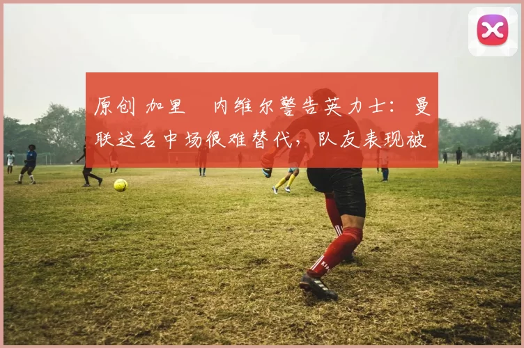 原创 加里・内维尔警告英力士:曼联这名中场很难替代,队友表现被赞 “离谱”