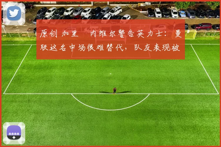 原创 加里・内维尔警告英力士：曼联这名中场很难替代，队友表现被赞 “离谱”