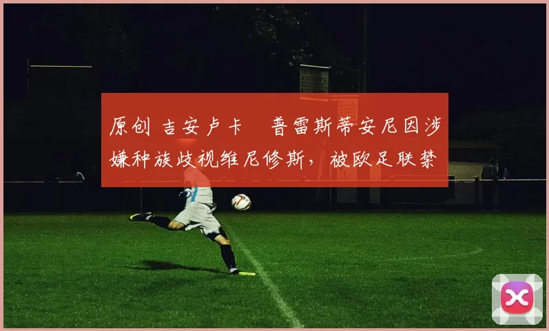 原创 吉安卢卡・普雷斯蒂安尼因涉嫌种族歧视维尼修斯，被欧足联禁赛