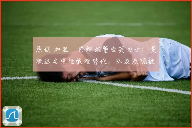 原创 加里・内维尔警告英力士：曼联这名中场很难替代，队友表现被赞 “离谱”