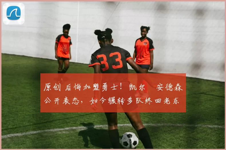 原创 后悔加盟勇士！凯尔・安德森公开表态，如今辗转多队终回老东家