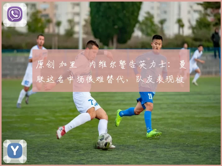 原创 加里・内维尔警告英力士：曼联这名中场很难替代，队友表现被赞 “离谱”