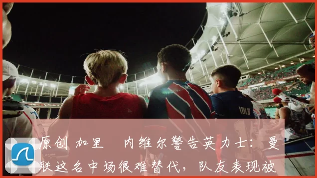 原创 加里・内维尔警告英力士：曼联这名中场很难替代，队友表现被赞 “离谱”