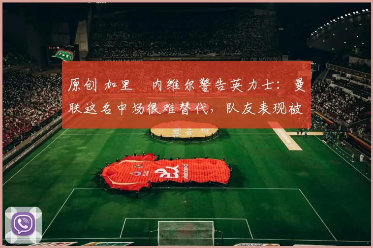 原创 加里・内维尔警告英力士:曼联这名中场很难替代,队友表现被赞 “离谱”