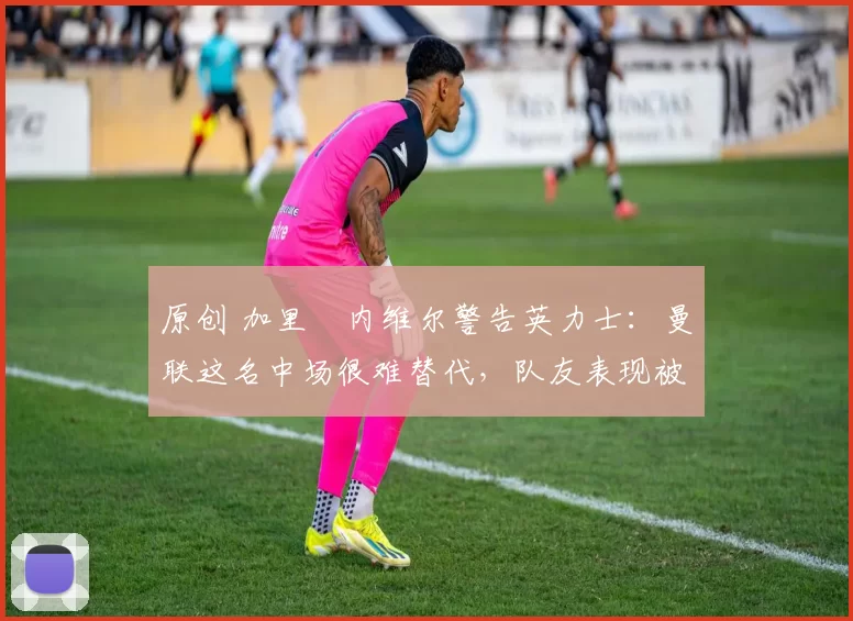 原创 加里・内维尔警告英力士：曼联这名中场很难替代，队友表现被赞 “离谱”