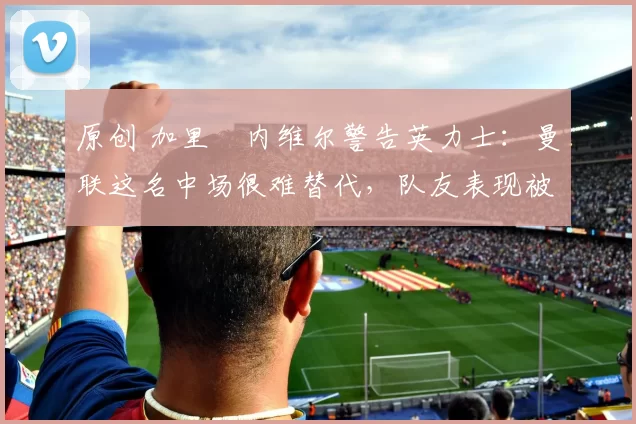 原创 加里・内维尔警告英力士：曼联这名中场很难替代，队友表现被赞 “离谱”