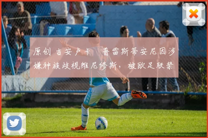 原创 吉安卢卡・普雷斯蒂安尼因涉嫌种族歧视维尼修斯，被欧足联禁赛