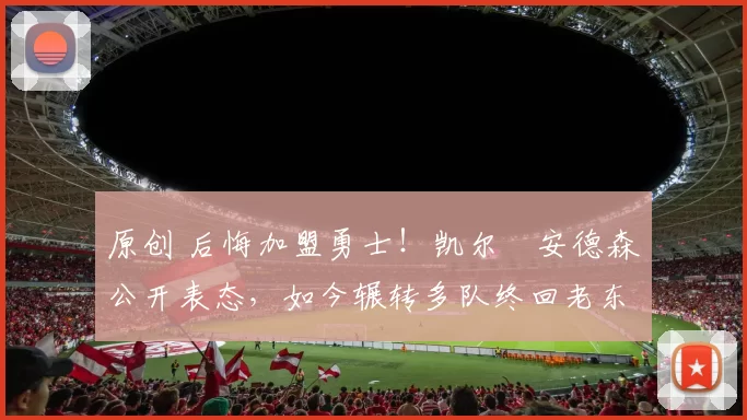 原创 后悔加盟勇士！凯尔・安德森公开表态，如今辗转多队终回老东家