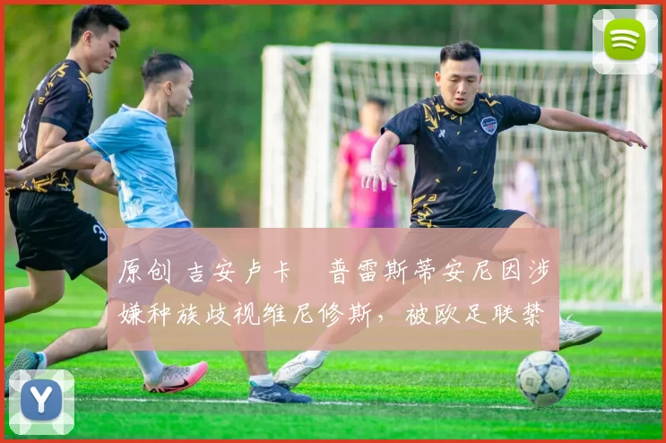 原创 吉安卢卡・普雷斯蒂安尼因涉嫌种族歧视维尼修斯，被欧足联禁赛