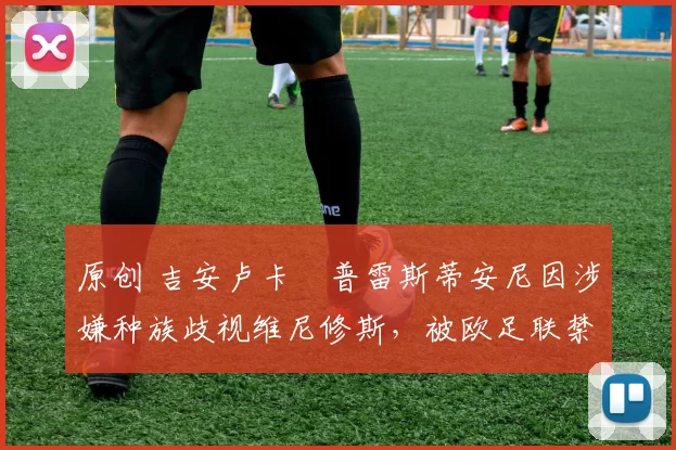 原创 吉安卢卡・普雷斯蒂安尼因涉嫌种族歧视维尼修斯，被欧足联禁赛