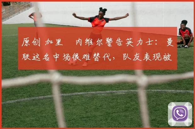 原创 加里・内维尔警告英力士：曼联这名中场很难替代，队友表现被赞 “离谱”