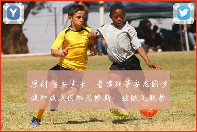 原创 吉安卢卡・普雷斯蒂安尼因涉嫌种族歧视维尼修斯，被欧足联禁赛