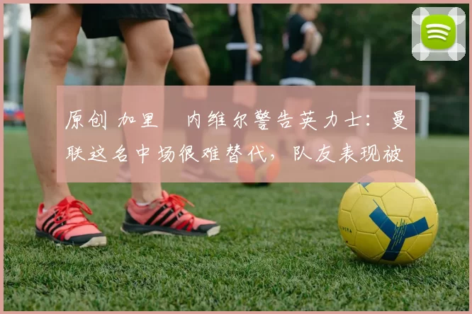 原创 加里・内维尔警告英力士：曼联这名中场很难替代，队友表现被赞 “离谱”