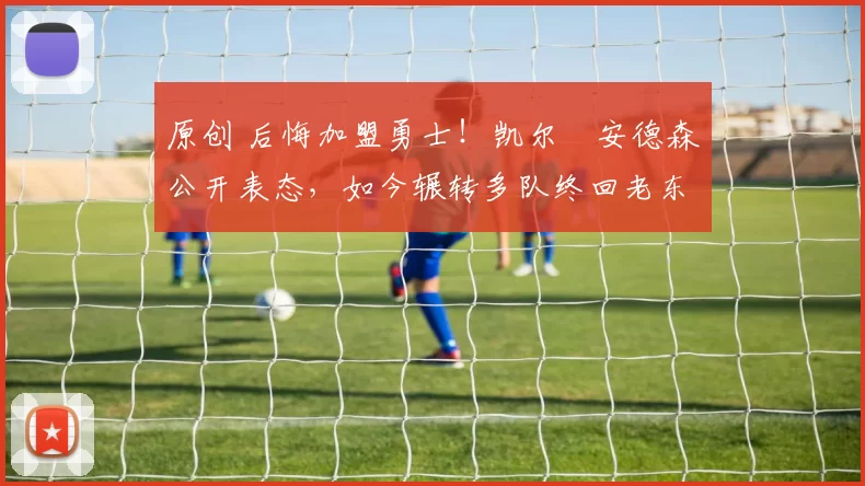 原创 后悔加盟勇士！凯尔・安德森公开表态，如今辗转多队终回老东家