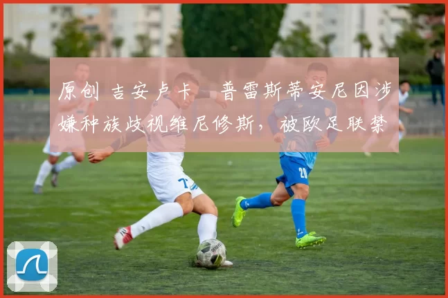 原创 吉安卢卡・普雷斯蒂安尼因涉嫌种族歧视维尼修斯，被欧足联禁赛