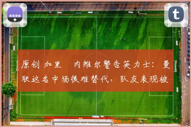 原创 加里・内维尔警告英力士：曼联这名中场很难替代，队友表现被赞 “离谱”