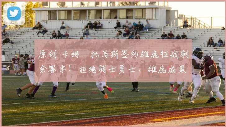 原创 卡姆・托马斯签约雄鹿征战剩余赛季！拒绝骑士勇士，雄鹿成最优选