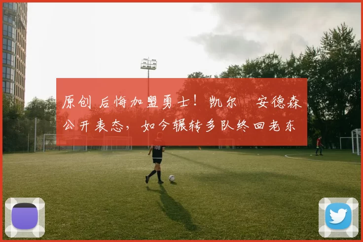 原创 后悔加盟勇士！凯尔・安德森公开表态，如今辗转多队终回老东家