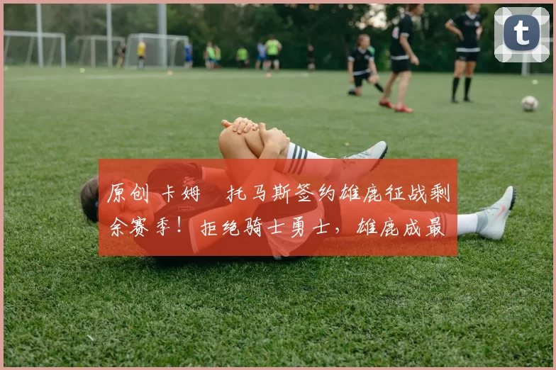 原创 卡姆・托马斯签约雄鹿征战剩余赛季！拒绝骑士勇士，雄鹿成最优选