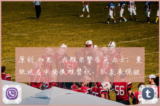 原创 加里・内维尔警告英力士：曼联这名中场很难替代，队友表现被赞 “离谱”