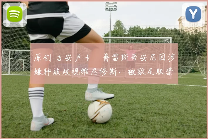 原创 吉安卢卡・普雷斯蒂安尼因涉嫌种族歧视维尼修斯,被欧足联禁赛