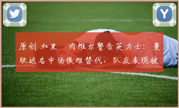 原创 加里・内维尔警告英力士：曼联这名中场很难替代，队友表现被赞 “离谱”