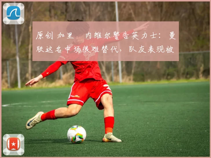 原创 加里・内维尔警告英力士：曼联这名中场很难替代，队友表现被赞 “离谱”