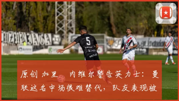 原创 加里・内维尔警告英力士：曼联这名中场很难替代，队友表现被赞 “离谱”