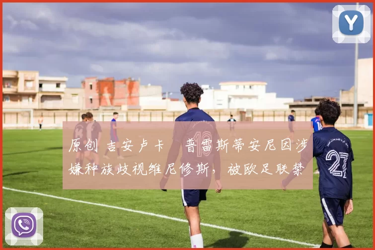 原创 吉安卢卡・普雷斯蒂安尼因涉嫌种族歧视维尼修斯，被欧足联禁赛