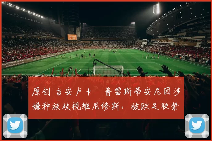 原创 吉安卢卡・普雷斯蒂安尼因涉嫌种族歧视维尼修斯，被欧足联禁赛