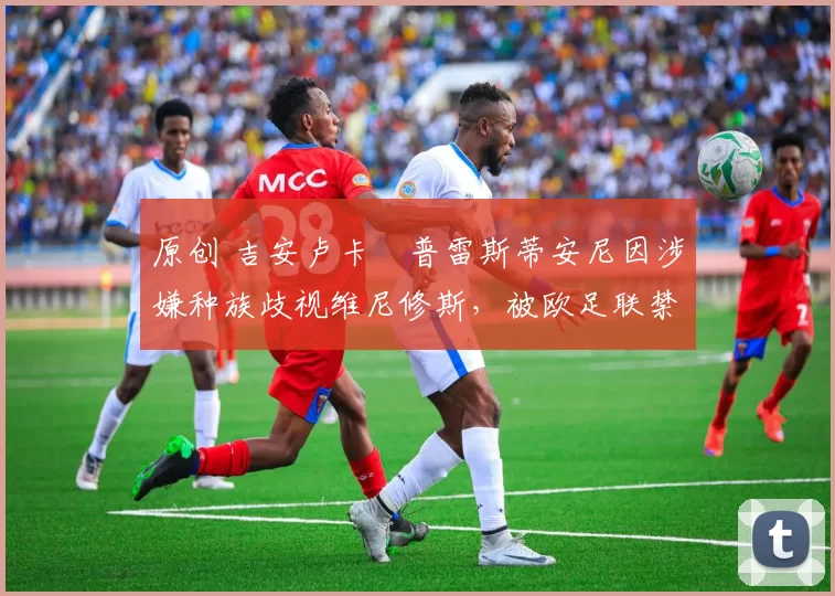 原创 吉安卢卡・普雷斯蒂安尼因涉嫌种族歧视维尼修斯，被欧足联禁赛