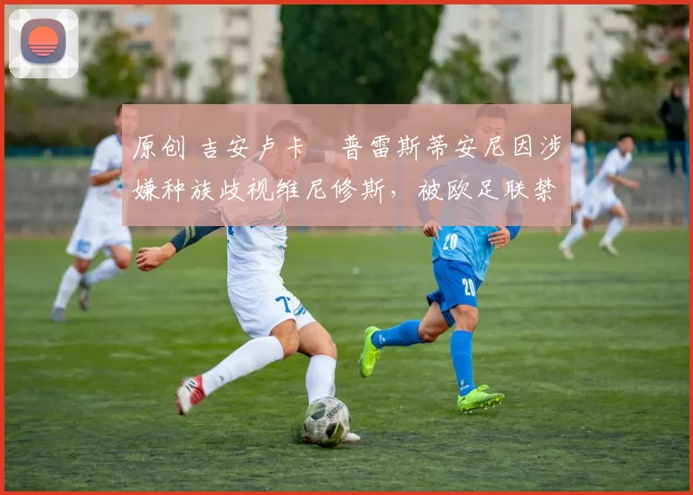 原创 吉安卢卡・普雷斯蒂安尼因涉嫌种族歧视维尼修斯，被欧足联禁赛