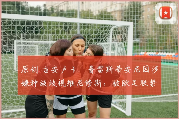 原创 吉安卢卡・普雷斯蒂安尼因涉嫌种族歧视维尼修斯，被欧足联禁赛