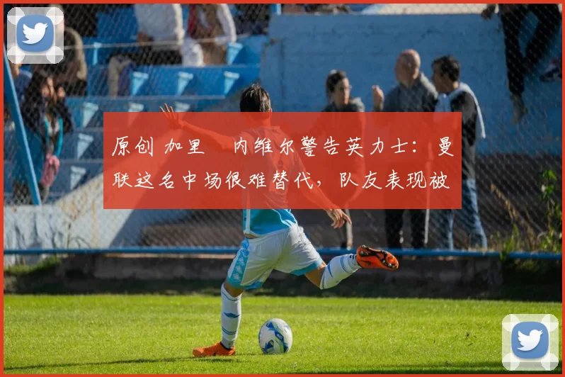 原创 加里・内维尔警告英力士：曼联这名中场很难替代，队友表现被赞 “离谱”