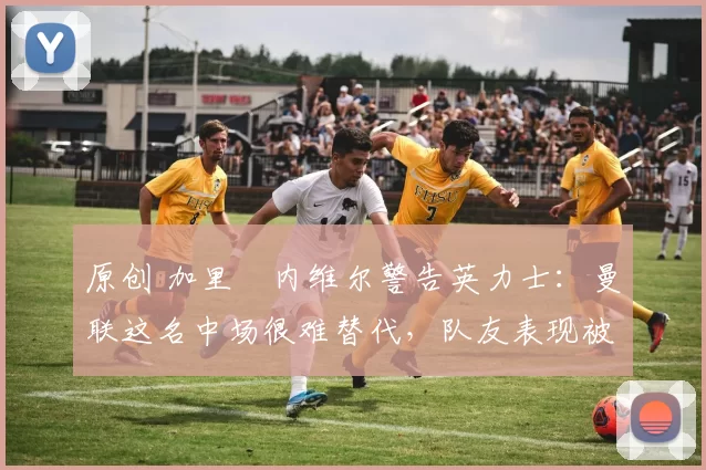 原创 加里・内维尔警告英力士:曼联这名中场很难替代,队友表现被赞 “离谱”