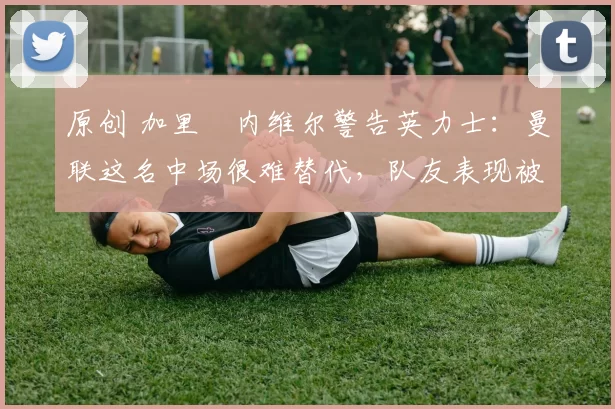 原创 加里・内维尔警告英力士：曼联这名中场很难替代，队友表现被赞 “离谱”