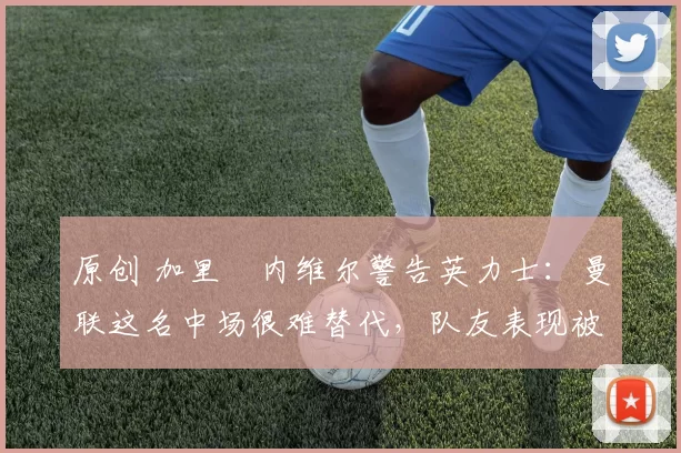 原创 加里・内维尔警告英力士：曼联这名中场很难替代，队友表现被赞 “离谱”