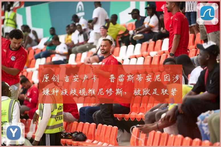 原创 吉安卢卡・普雷斯蒂安尼因涉嫌种族歧视维尼修斯，被欧足联禁赛