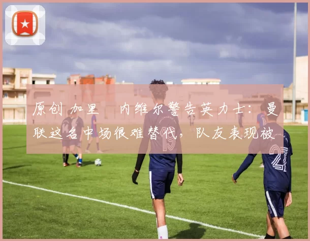 原创 加里・内维尔警告英力士:曼联这名中场很难替代,队友表现被赞 “离谱”