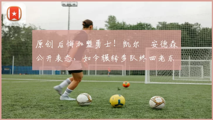 原创 后悔加盟勇士！凯尔・安德森公开表态，如今辗转多队终回老东家