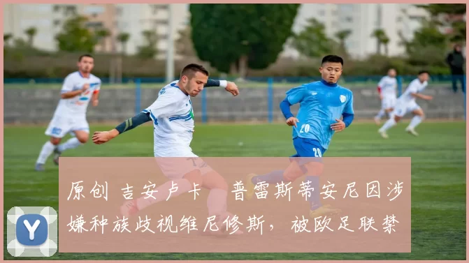 原创 吉安卢卡・普雷斯蒂安尼因涉嫌种族歧视维尼修斯,被欧足联禁赛