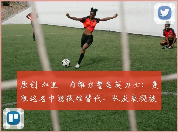 原创 加里・内维尔警告英力士:曼联这名中场很难替代,队友表现被赞 “离谱”