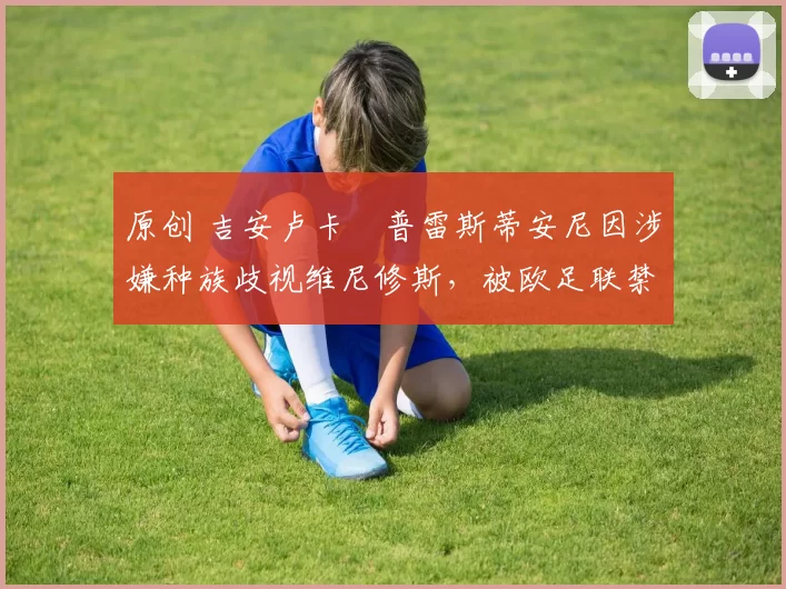 原创 吉安卢卡・普雷斯蒂安尼因涉嫌种族歧视维尼修斯,被欧足联禁赛